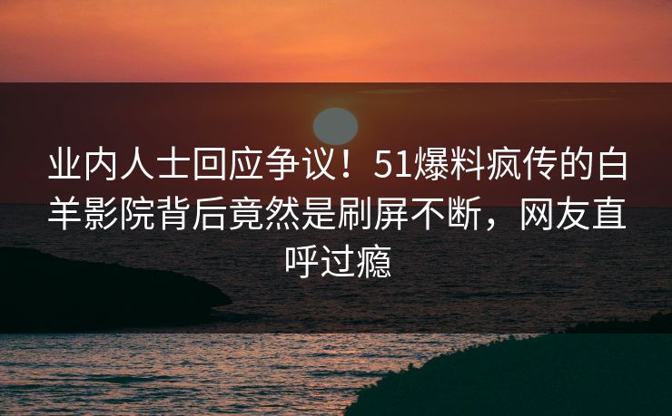 业内人士回应争议！51爆料疯传的白羊影院背后竟然是刷屏不断，网友直呼过瘾