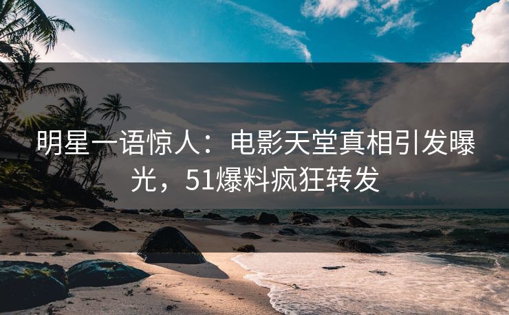 明星一语惊人：电影天堂真相引发曝光，51爆料疯狂转发