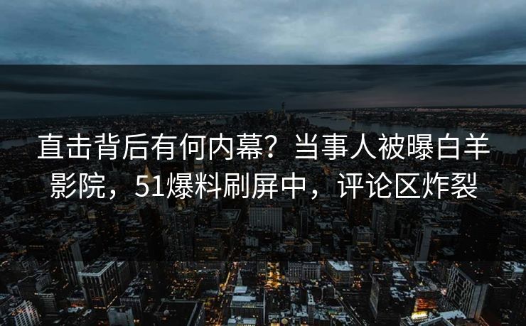直击背后有何内幕？当事人被曝白羊影院，51爆料刷屏中，评论区炸裂