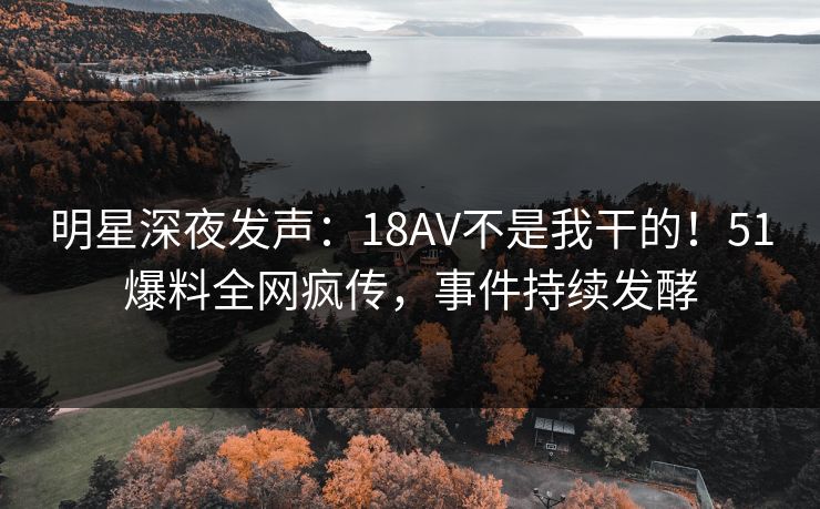 明星深夜发声：18AV不是我干的！51爆料全网疯传，事件持续发酵