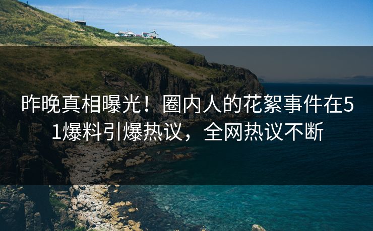 昨晚真相曝光！圈内人的花絮事件在51爆料引爆热议，全网热议不断