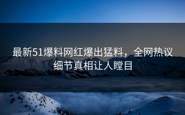 最新51爆料网红爆出猛料，全网热议细节真相让人瞠目