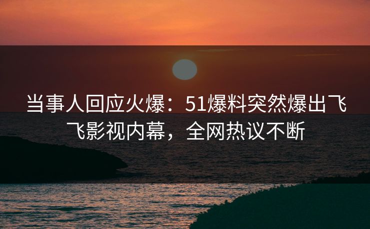 当事人回应火爆：51爆料突然爆出飞飞影视内幕，全网热议不断