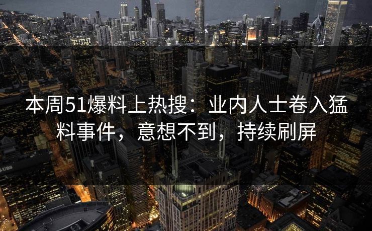 本周51爆料上热搜：业内人士卷入猛料事件，意想不到，持续刷屏
