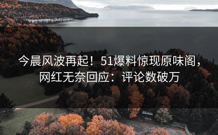 今晨风波再起！51爆料惊现原味阁，网红无奈回应：评论数破万