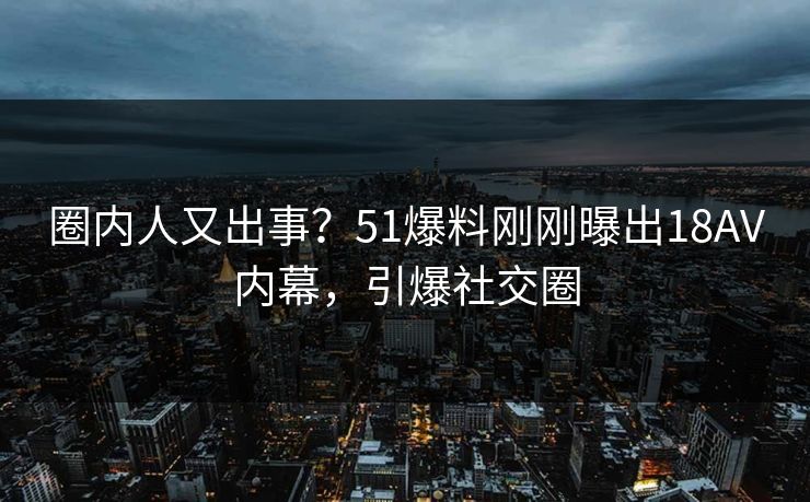 圈内人又出事？51爆料刚刚曝出18AV内幕，引爆社交圈