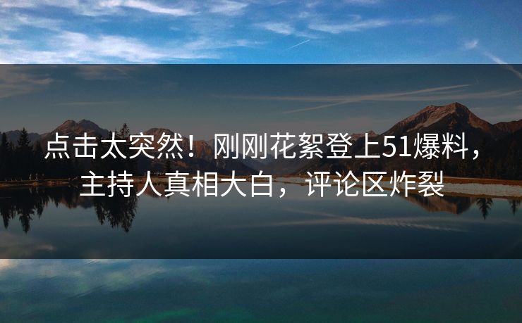 点击太突然！刚刚花絮登上51爆料，主持人真相大白，评论区炸裂