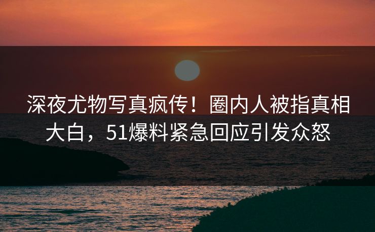 深夜尤物写真疯传！圈内人被指真相大白，51爆料紧急回应引发众怒
