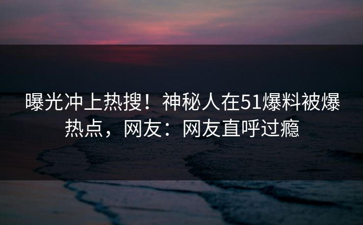 曝光冲上热搜！神秘人在51爆料被爆热点，网友：网友直呼过瘾