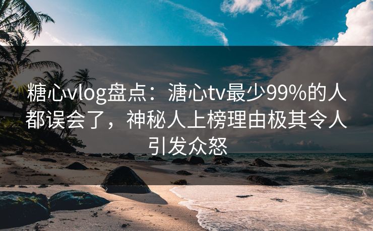 糖心vlog盘点：溏心tv最少99%的人都误会了，神秘人上榜理由极其令人引发众怒