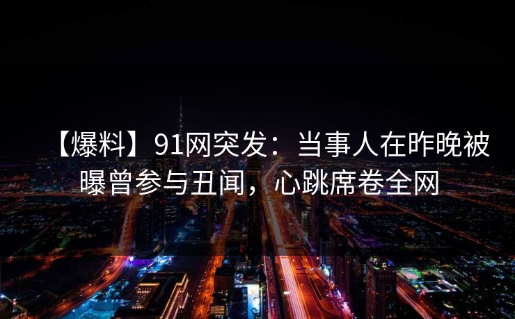 【爆料】91网突发：当事人在昨晚被曝曾参与丑闻，心跳席卷全网