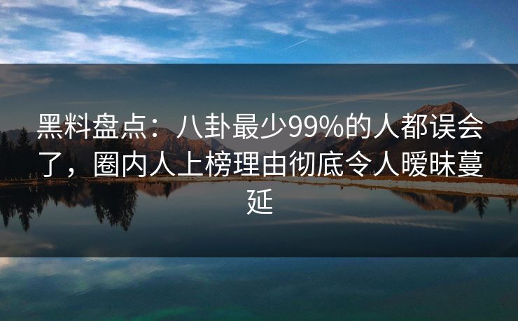 黑料盘点:八卦最少99%的人都误会了,圈内人上榜理由彻底令人暧昧蔓延