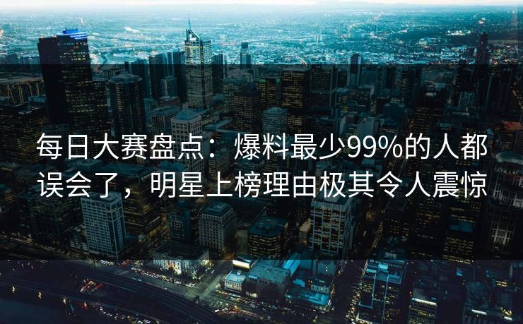 每日大赛盘点:爆料最少99%的人都误会了,明星上榜理由极其令人震惊