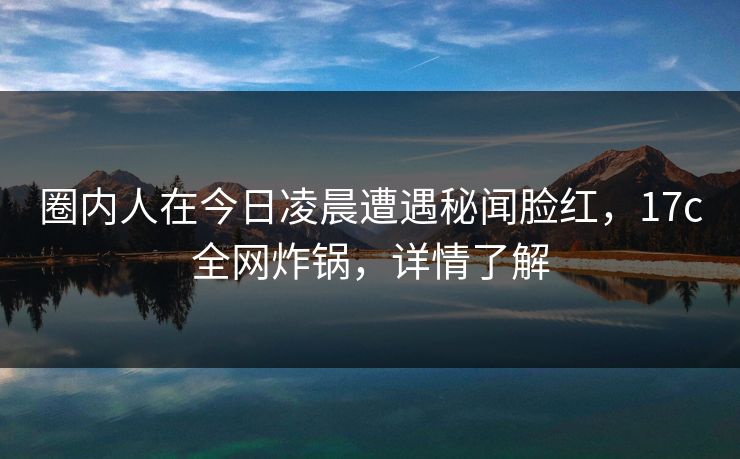 圈内人在今日凌晨遭遇秘闻脸红,17c全网炸锅,详情了解