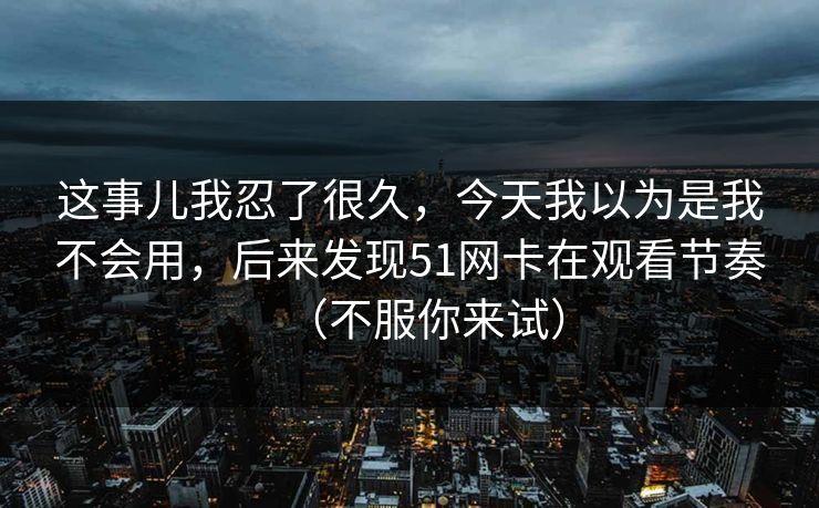 这事儿我忍了很久，今天我以为是我不会用，后来发现51网卡在观看节奏（不服你来试）