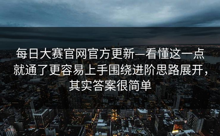 每日大赛官网官方更新—看懂这一点就通了更容易上手围绕进阶思路展开，其实答案很简单