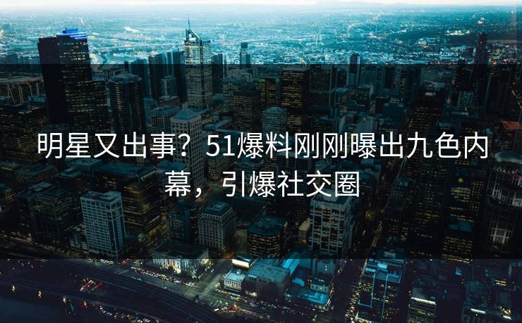 明星又出事？51爆料刚刚曝出九色内幕，引爆社交圈
