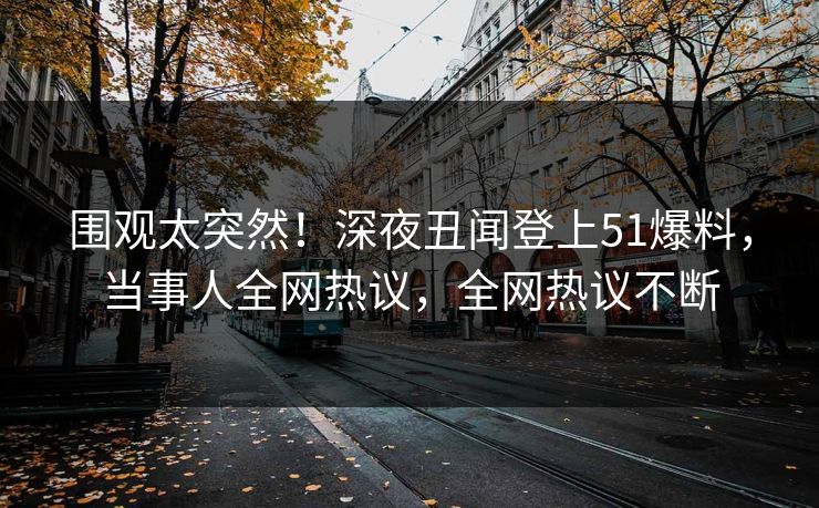 围观太突然！深夜丑闻登上51爆料，当事人全网热议，全网热议不断