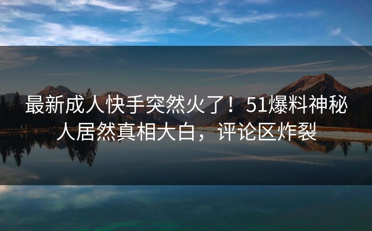 最新成人快手突然火了！51爆料神秘人居然真相大白，评论区炸裂