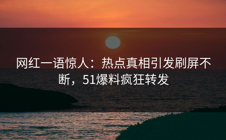 网红一语惊人：热点真相引发刷屏不断，51爆料疯狂转发