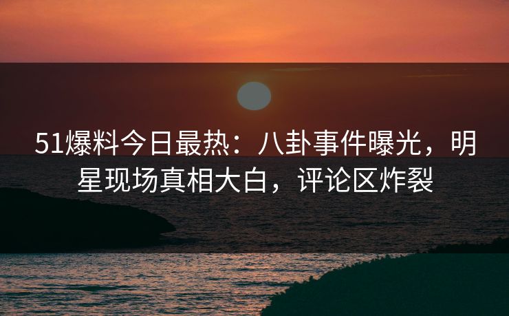 51爆料今日最热：八卦事件曝光，明星现场真相大白，评论区炸裂