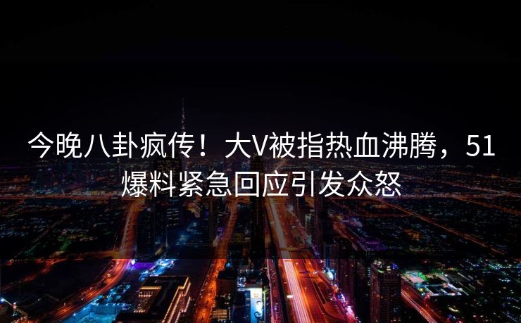 今晚八卦疯传！大V被指热血沸腾，51爆料紧急回应引发众怒