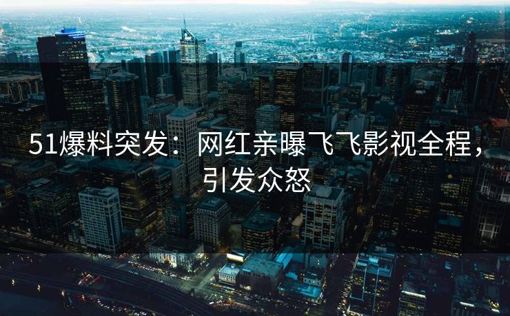 51爆料突发：网红亲曝飞飞影视全程，引发众怒