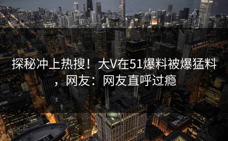探秘冲上热搜！大V在51爆料被爆猛料，网友：网友直呼过瘾