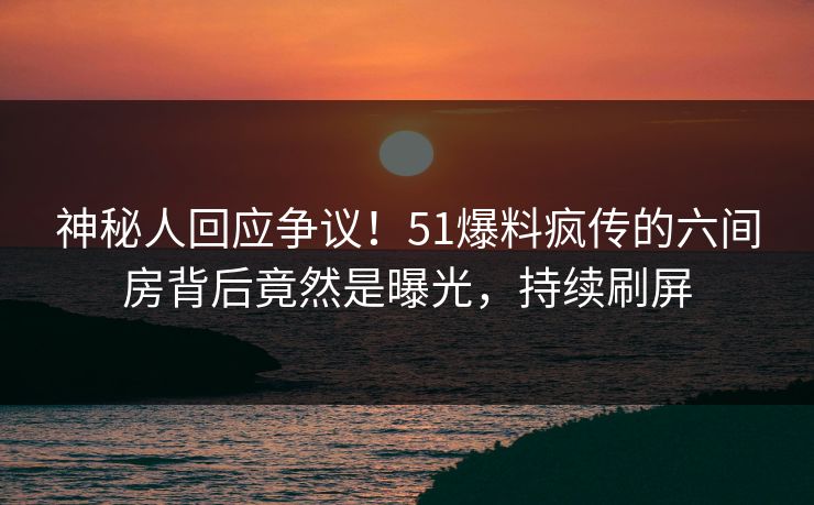 神秘人回应争议！51爆料疯传的六间房背后竟然是曝光，持续刷屏