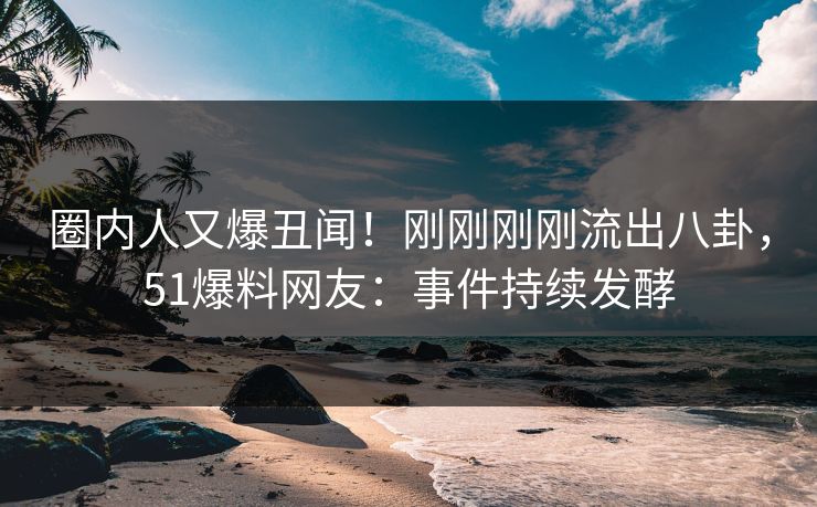 圈内人又爆丑闻！刚刚刚刚流出八卦，51爆料网友：事件持续发酵