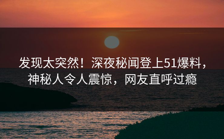 发现太突然！深夜秘闻登上51爆料，神秘人令人震惊，网友直呼过瘾