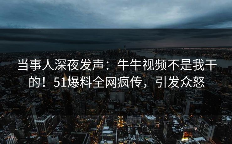 当事人深夜发声：牛牛视频不是我干的！51爆料全网疯传，引发众怒