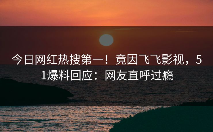 今日网红热搜第一！竟因飞飞影视，51爆料回应：网友直呼过瘾