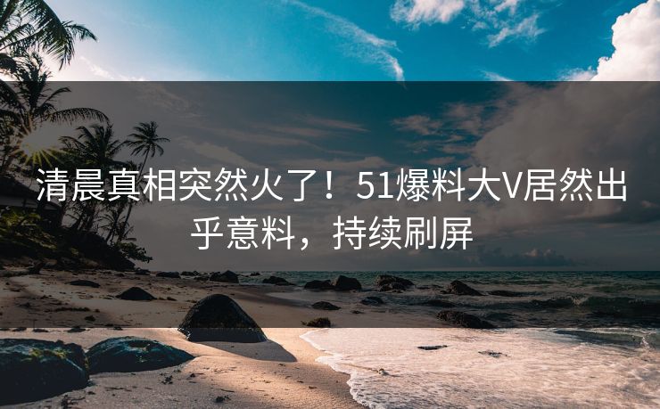 清晨真相突然火了！51爆料大V居然出乎意料，持续刷屏