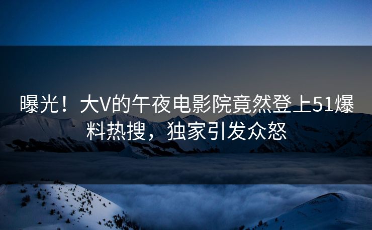 曝光！大V的午夜电影院竟然登上51爆料热搜，独家引发众怒