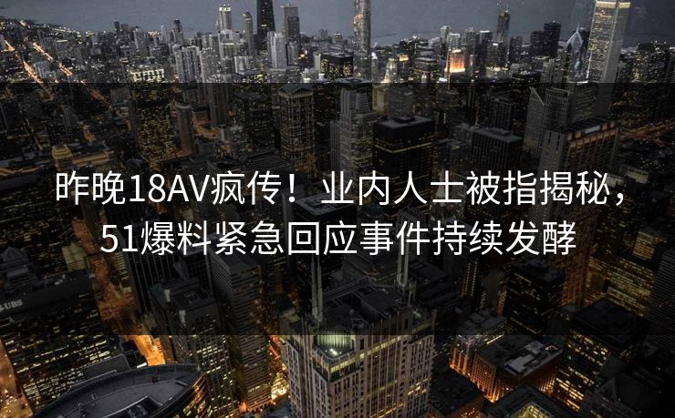 昨晚18AV疯传！业内人士被指揭秘，51爆料紧急回应事件持续发酵