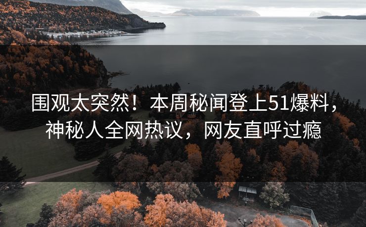 围观太突然！本周秘闻登上51爆料，神秘人全网热议，网友直呼过瘾