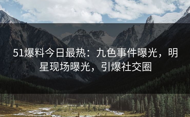 51爆料今日最热：九色事件曝光，明星现场曝光，引爆社交圈