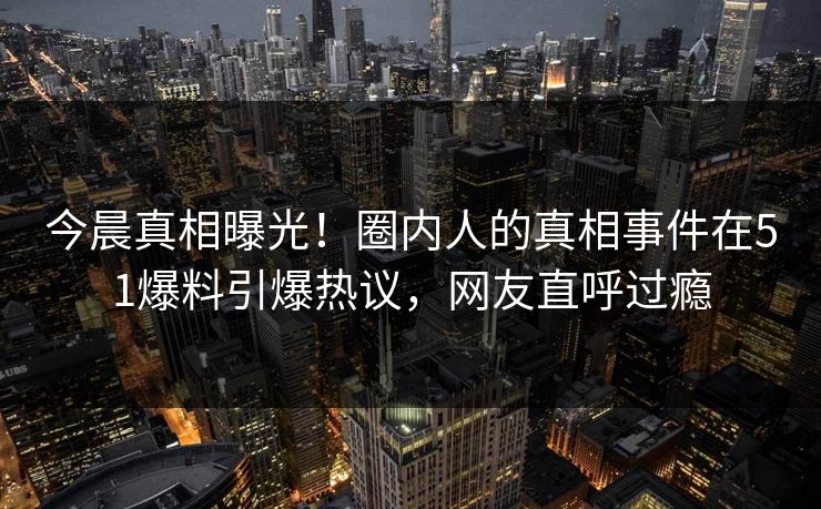 今晨真相曝光！圈内人的真相事件在51爆料引爆热议，网友直呼过瘾