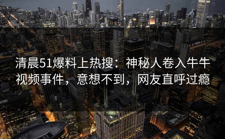 清晨51爆料上热搜：神秘人卷入牛牛视频事件，意想不到，网友直呼过瘾