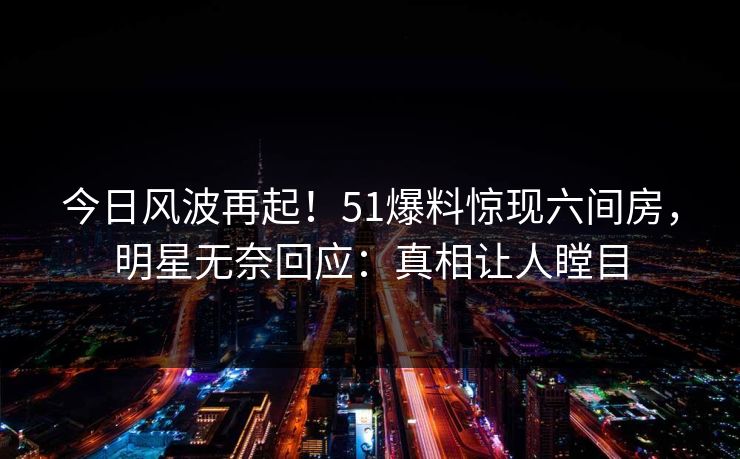 今日风波再起！51爆料惊现六间房，明星无奈回应：真相让人瞠目