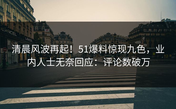 清晨风波再起！51爆料惊现九色，业内人士无奈回应：评论数破万
