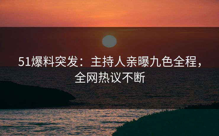 51爆料突发：主持人亲曝九色全程，全网热议不断