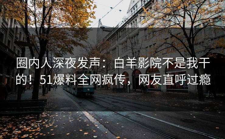 圈内人深夜发声：白羊影院不是我干的！51爆料全网疯传，网友直呼过瘾