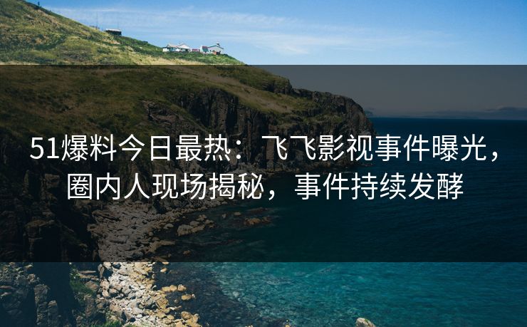 51爆料今日最热：飞飞影视事件曝光，圈内人现场揭秘，事件持续发酵