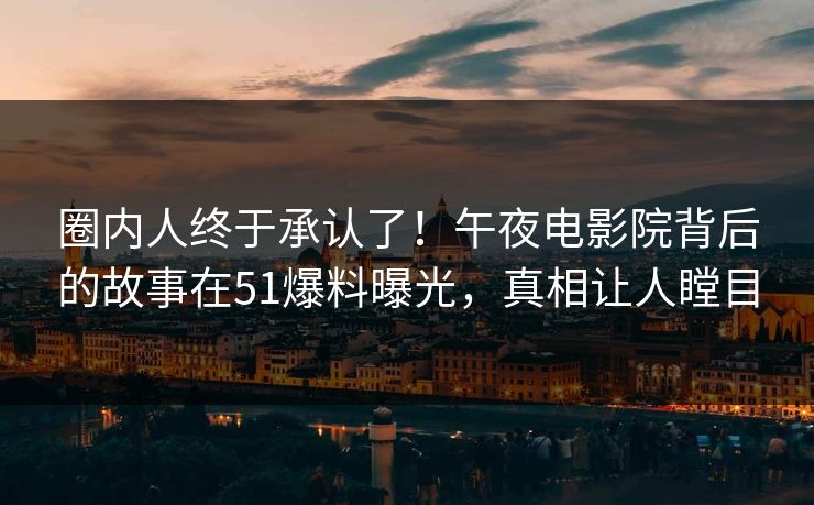 圈内人终于承认了！午夜电影院背后的故事在51爆料曝光，真相让人瞠目