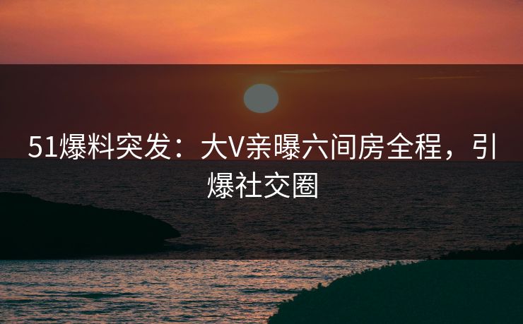 51爆料突发：大V亲曝六间房全程，引爆社交圈