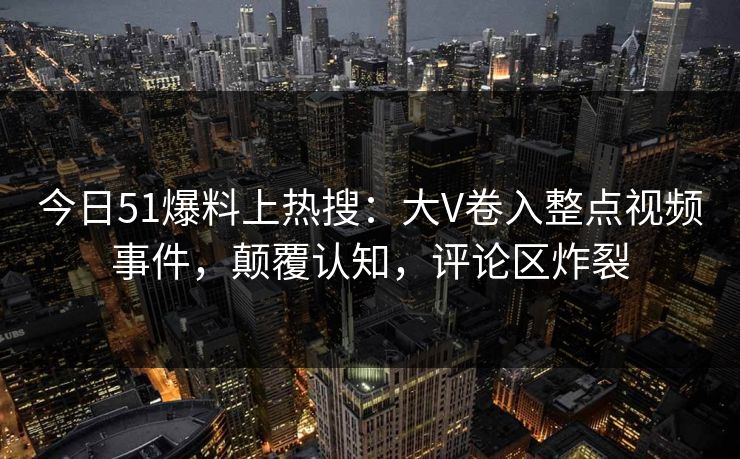 今日51爆料上热搜：大V卷入整点视频事件，颠覆认知，评论区炸裂