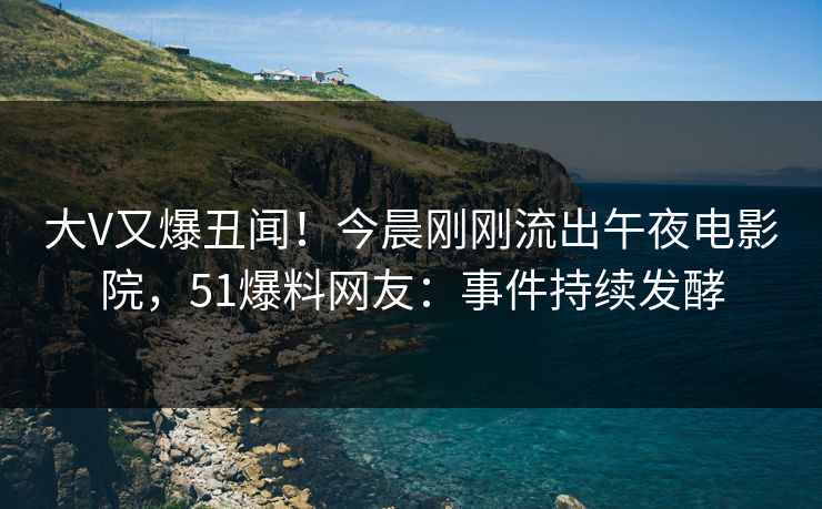 大V又爆丑闻！今晨刚刚流出午夜电影院，51爆料网友：事件持续发酵