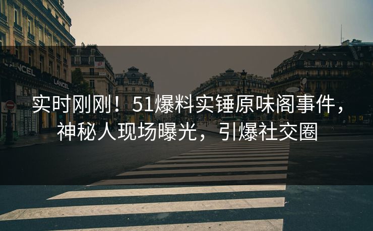 实时刚刚！51爆料实锤原味阁事件，神秘人现场曝光，引爆社交圈